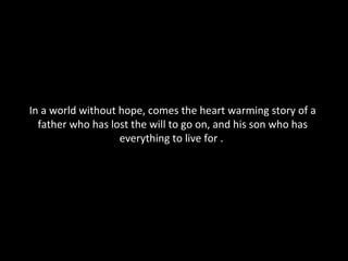 In a world without hope, comes the heart warming story of a father who has lost the will to go on, and his son who has everything to live for .  