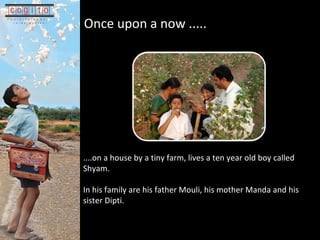 Once upon a now .....   ....on a house by a tiny farm, lives a ten year old boy called Shyam.  In his family are his father Mouli, his mother Manda and his sister Dipti.  