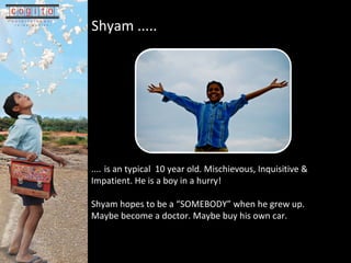 Shyam .....   ....   is an typical  10 year old. Mischievous, Inquisitive & Impatient. He is a boy in a hurry! Shyam hopes to be a SOMEBODY when he grew up. Maybe become a doctor. Maybe buy his own car. 