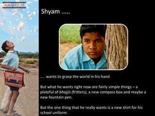 Shyam .....   ....   wants to grasp the world in his hand But what he wants right now are fairly simple things C a plateful of  bhajjis ( fritters ) , a new compass box and maybe a new fountain pen.  But the one thing that he really wants is a new shirt for his school uniform. 