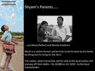 Shyams Parents.....   .... are Mouli (father) and Manda (mother). Mouli is a cotton farmer and he tries to do his best by his family by eking out his living on the farm.  The cotton, when harvested, will be sold at the local cotton mill and pay off their debts C Rs.10,000 or US  $250 - to the local moneylender . 