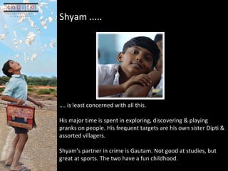 Shyam .....   ....  is least concerned with all this.  His major time is spent in exploring, discovering & playing pranks on people. His frequent targets are his own sister Dipti & assorted villagers.  Shyams partner in crime is Gautam. Not good at studies, but great at sports. The two have a fun childhood.  