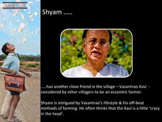 .... .has another close friend in the village C Vasantrao Kavi  - considered by other villagers to be an eccentric farmer. Shyam is intrigued by Vasantraos lifestyle & his off-beat methods of farming. He often thinks that the Kavi is a little crazy in the head.  Shyam .....   