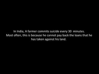 In India, A farmer commits suicide every 30  minutes. Most often, this is because he cannot pay back the loans that he has taken against his land.  