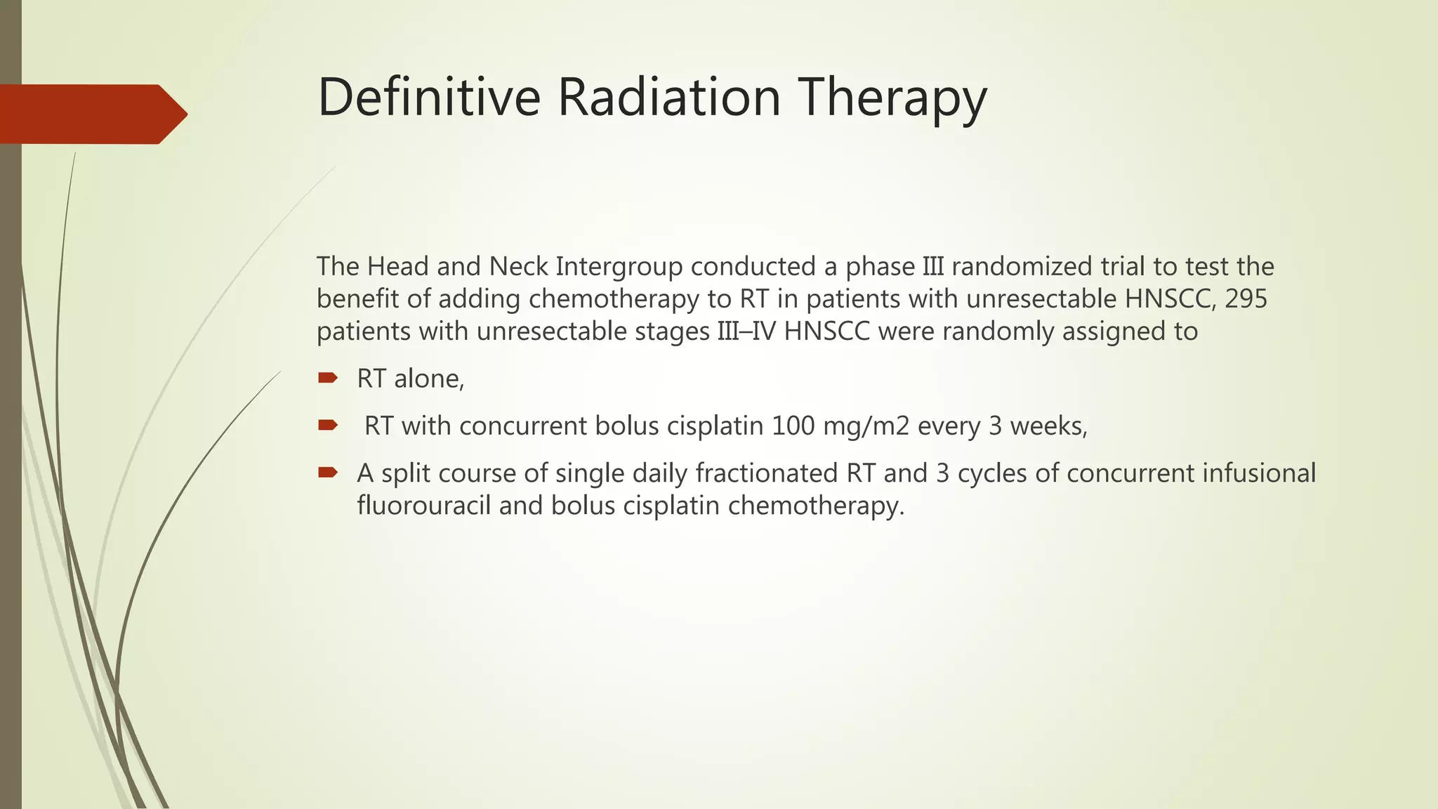 Definitive Radiation Therapy
The Head and Neck Intergroup conducted a phase III randomized trial to test the
benefit of adding chemotherapy to RT in patients with unresectable HNSCC, 295
patients with unresectable stages III–IV HNSCC were randomly assigned to
 RT alone,
 RT with concurrent bolus cisplatin 100 mg/m2 every 3 weeks,
 A split course of single daily fractionated RT and 3 cycles of concurrent infusional
fluorouracil and bolus cisplatin chemotherapy.
 