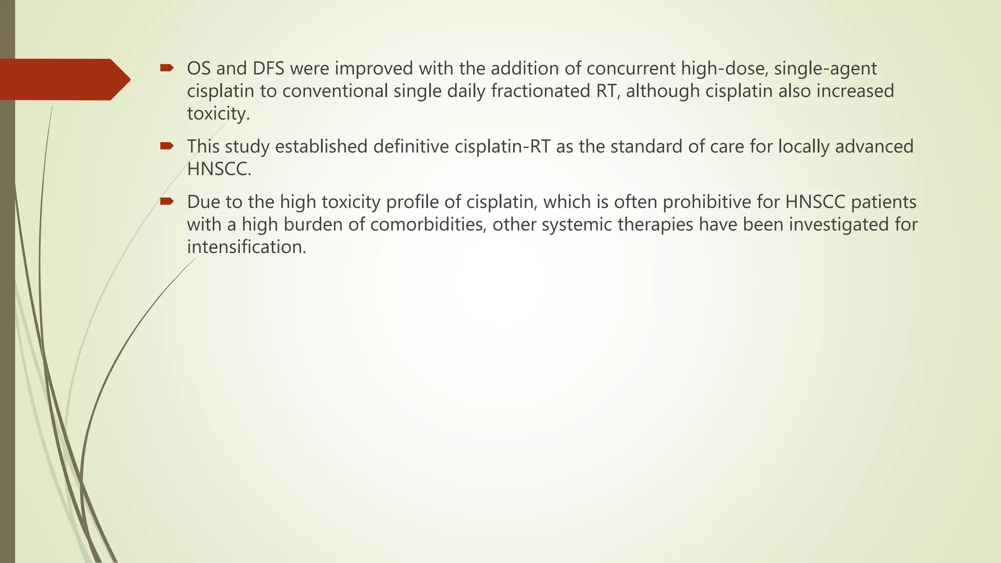  OS and DFS were improved with the addition of concurrent high-dose, single-agent
cisplatin to conventional single daily fractionated RT, although cisplatin also increased
toxicity.
 This study established definitive cisplatin-RT as the standard of care for locally advanced
HNSCC.
 Due to the high toxicity profile of cisplatin, which is often prohibitive for HNSCC patients
with a high burden of comorbidities, other systemic therapies have been investigated for
intensification.
 