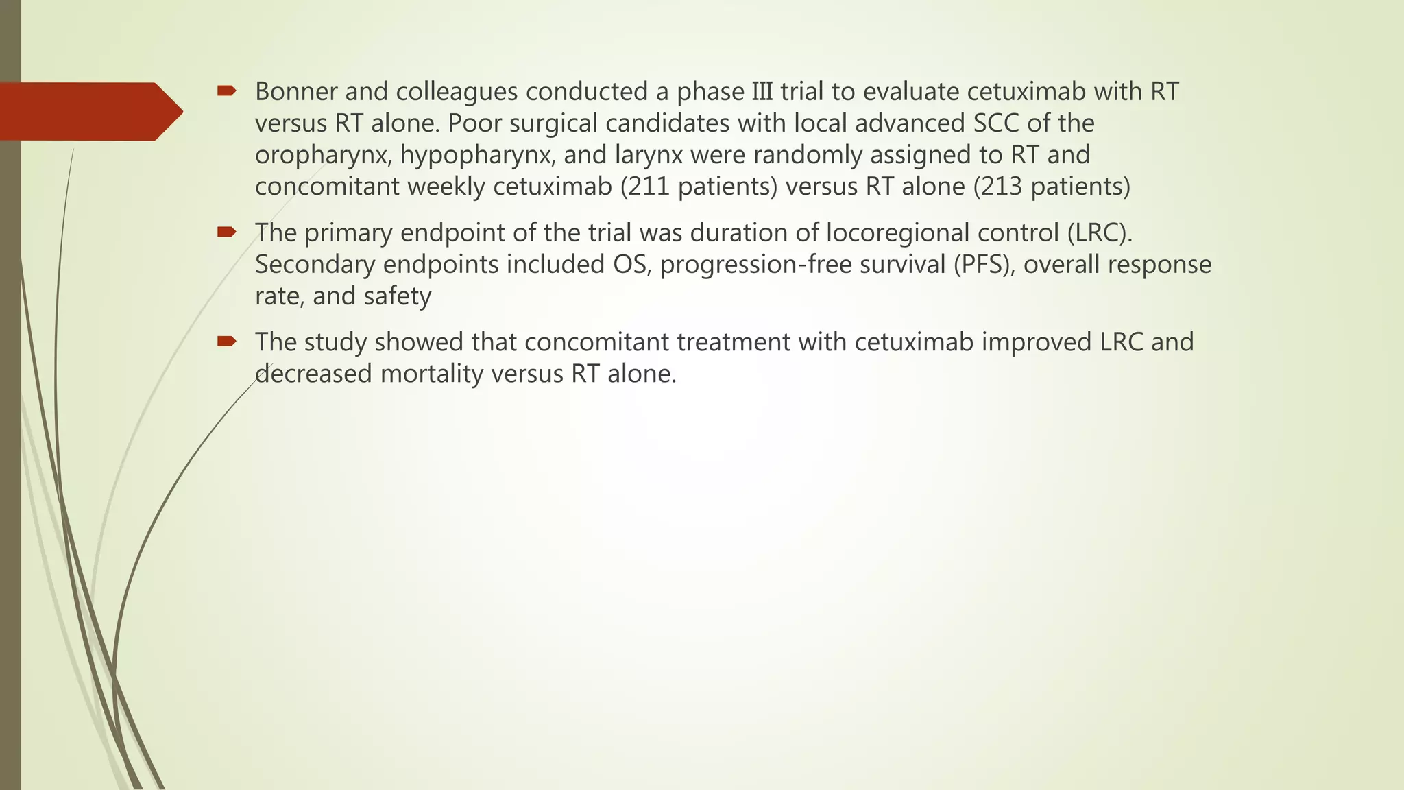  Bonner and colleagues conducted a phase III trial to evaluate cetuximab with RT
versus RT alone. Poor surgical candidates with local advanced SCC of the
oropharynx, hypopharynx, and larynx were randomly assigned to RT and
concomitant weekly cetuximab (211 patients) versus RT alone (213 patients)
 The primary endpoint of the trial was duration of locoregional control (LRC).
Secondary endpoints included OS, progression-free survival (PFS), overall response
rate, and safety
 The study showed that concomitant treatment with cetuximab improved LRC and
decreased mortality versus RT alone.
 