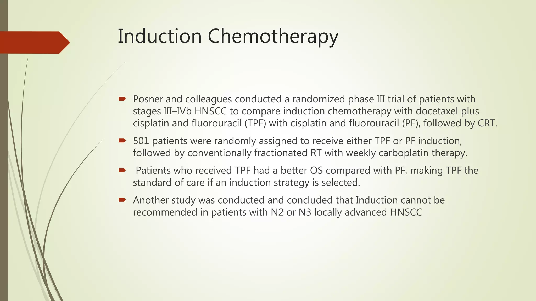 Induction Chemotherapy
 Posner and colleagues conducted a randomized phase III trial of patients with
stages III–IVb HNSCC to compare induction chemotherapy with docetaxel plus
cisplatin and fluorouracil (TPF) with cisplatin and fluorouracil (PF), followed by CRT.
 501 patients were randomly assigned to receive either TPF or PF induction,
followed by conventionally fractionated RT with weekly carboplatin therapy.
 Patients who received TPF had a better OS compared with PF, making TPF the
standard of care if an induction strategy is selected.
 Another study was conducted and concluded that Induction cannot be
recommended in patients with N2 or N3 locally advanced HNSCC
 