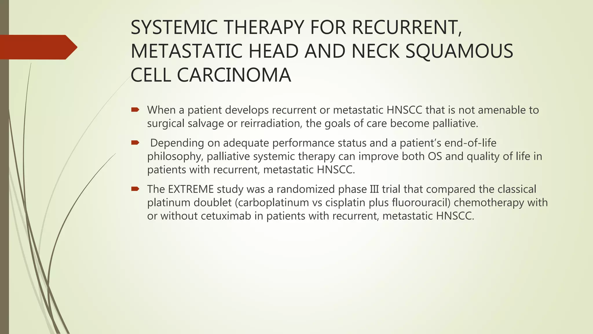 SYSTEMIC THERAPY FOR RECURRENT,
METASTATIC HEAD AND NECK SQUAMOUS
CELL CARCINOMA
 When a patient develops recurrent or metastatic HNSCC that is not amenable to
surgical salvage or reirradiation, the goals of care become palliative.
 Depending on adequate performance status and a patient’s end-of-life
philosophy, palliative systemic therapy can improve both OS and quality of life in
patients with recurrent, metastatic HNSCC.
 The EXTREME study was a randomized phase III trial that compared the classical
platinum doublet (carboplatinum vs cisplatin plus fluorouracil) chemotherapy with
or without cetuximab in patients with recurrent, metastatic HNSCC.
 