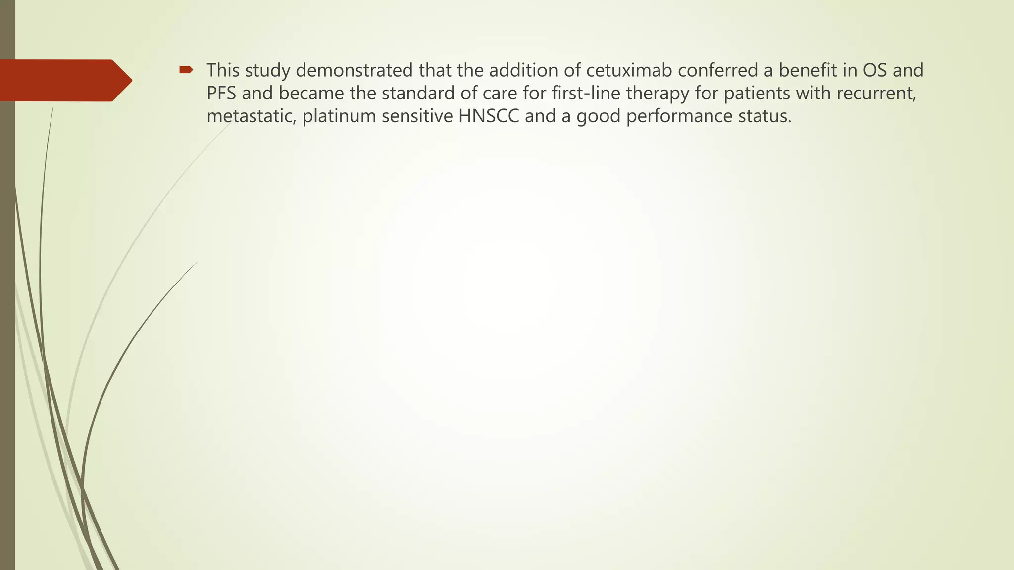 This study demonstrated that the addition of cetuximab conferred a benefit in OS and
PFS and became the standard of care for first-line therapy for patients with recurrent,
metastatic, platinum sensitive HNSCC and a good performance status.
 