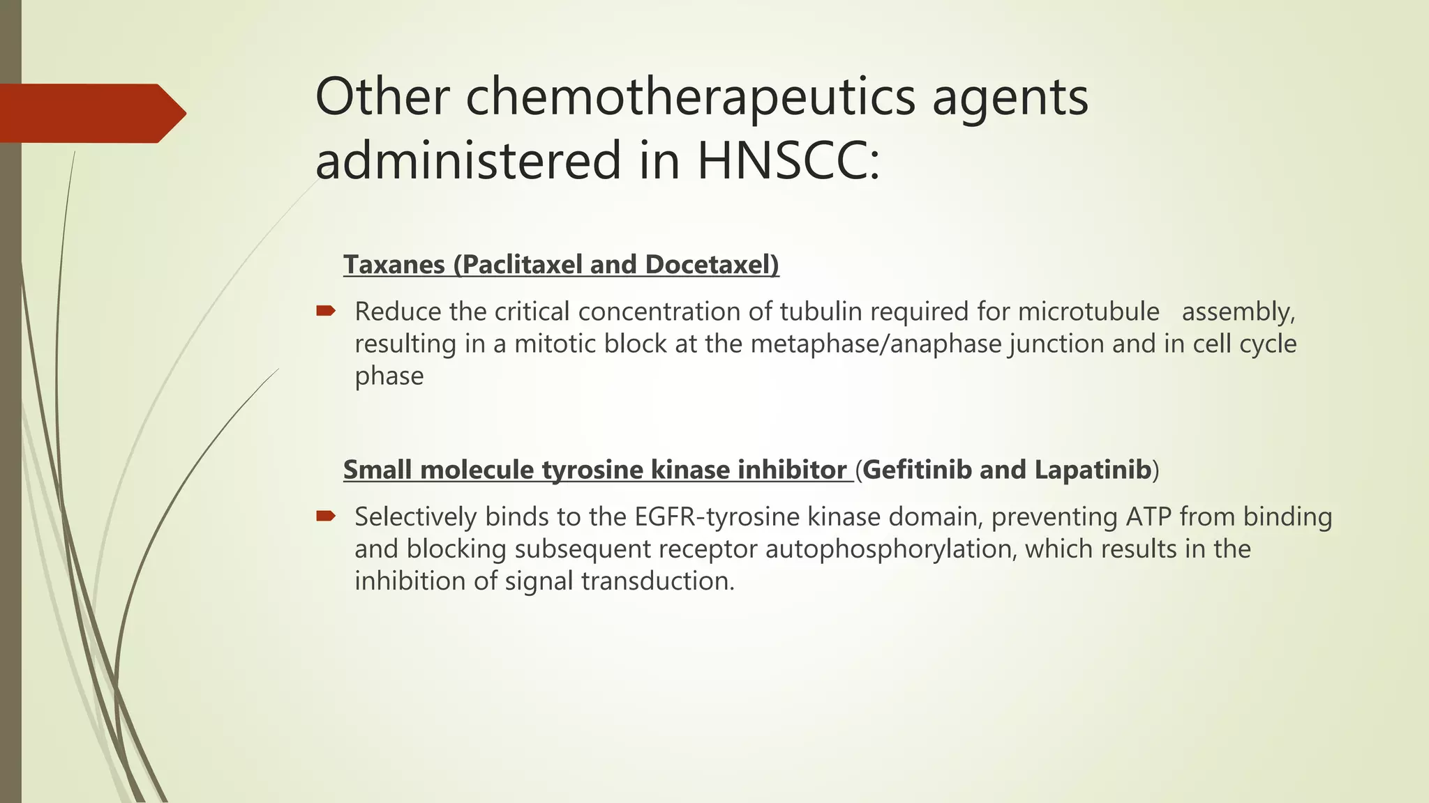 Other chemotherapeutics agents
administered in HNSCC:
Taxanes (Paclitaxel and Docetaxel)
 Reduce the critical concentration of tubulin required for microtubule assembly,
resulting in a mitotic block at the metaphase/anaphase junction and in cell cycle
phase
Small molecule tyrosine kinase inhibitor (Gefitinib and Lapatinib)
 Selectively binds to the EGFR-tyrosine kinase domain, preventing ATP from binding
and blocking subsequent receptor autophosphorylation, which results in the
inhibition of signal transduction.
 