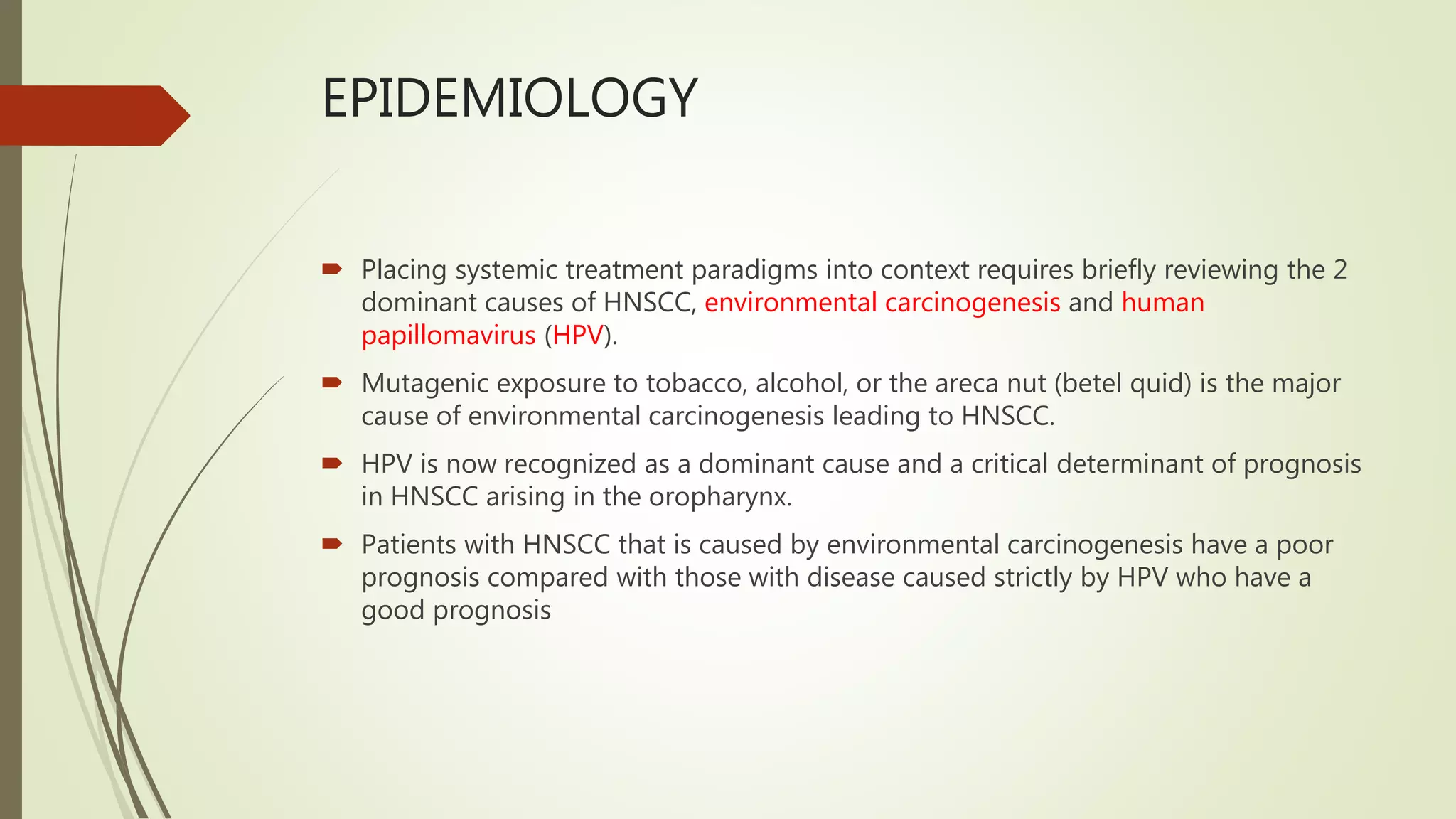 EPIDEMIOLOGY
 Placing systemic treatment paradigms into context requires briefly reviewing the 2
dominant causes of HNSCC, environmental carcinogenesis and human
papillomavirus (HPV).
 Mutagenic exposure to tobacco, alcohol, or the areca nut (betel quid) is the major
cause of environmental carcinogenesis leading to HNSCC.
 HPV is now recognized as a dominant cause and a critical determinant of prognosis
in HNSCC arising in the oropharynx.
 Patients with HNSCC that is caused by environmental carcinogenesis have a poor
prognosis compared with those with disease caused strictly by HPV who have a
good prognosis
 