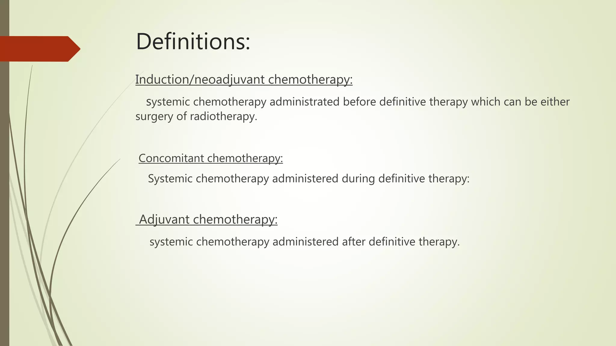 Definitions:
Induction/neoadjuvant chemotherapy:
systemic chemotherapy administrated before definitive therapy which can be either
surgery of radiotherapy.
Concomitant chemotherapy:
Systemic chemotherapy administered during definitive therapy:
Adjuvant chemotherapy:
systemic chemotherapy administered after definitive therapy.
 