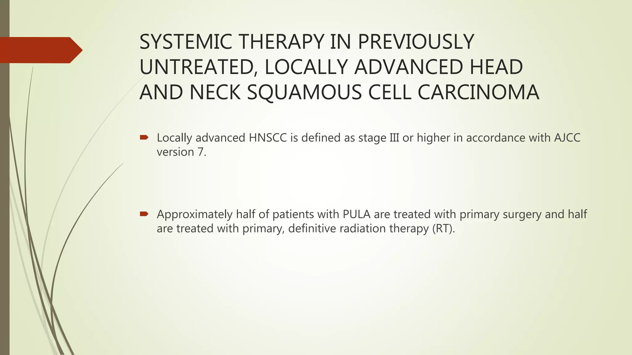 SYSTEMIC THERAPY IN PREVIOUSLY
UNTREATED, LOCALLY ADVANCED HEAD
AND NECK SQUAMOUS CELL CARCINOMA
 Locally advanced HNSCC is defined as stage III or higher in accordance with AJCC
version 7.
 Approximately half of patients with PULA are treated with primary surgery and half
are treated with primary, definitive radiation therapy (RT).
 