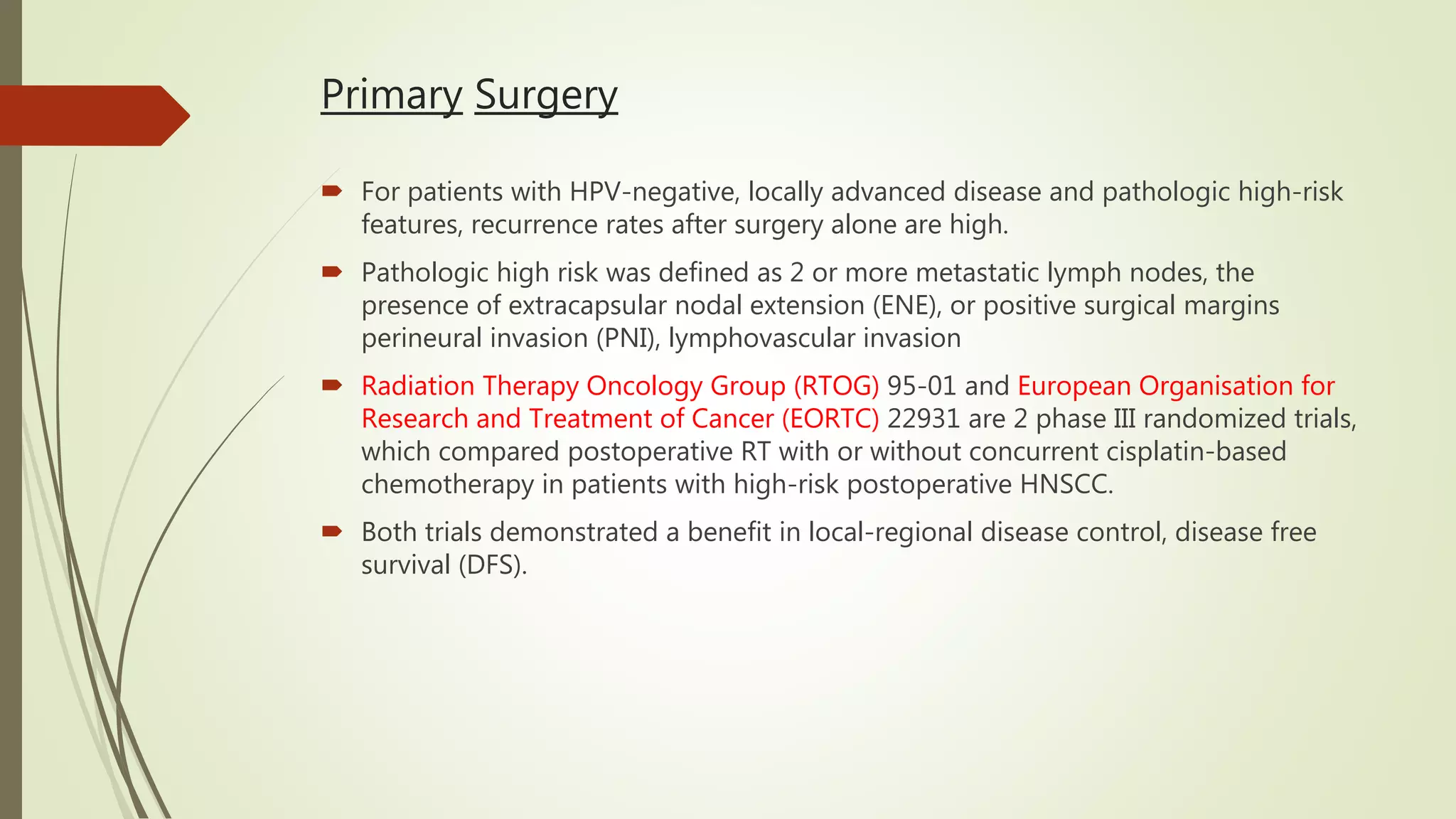 Primary Surgery
 For patients with HPV-negative, locally advanced disease and pathologic high-risk
features, recurrence rates after surgery alone are high.
 Pathologic high risk was defined as 2 or more metastatic lymph nodes, the
presence of extracapsular nodal extension (ENE), or positive surgical margins
perineural invasion (PNI), lymphovascular invasion
 Radiation Therapy Oncology Group (RTOG) 95-01 and European Organisation for
Research and Treatment of Cancer (EORTC) 22931 are 2 phase III randomized trials,
which compared postoperative RT with or without concurrent cisplatin-based
chemotherapy in patients with high-risk postoperative HNSCC.
 Both trials demonstrated a benefit in local-regional disease control, disease free
survival (DFS).
 