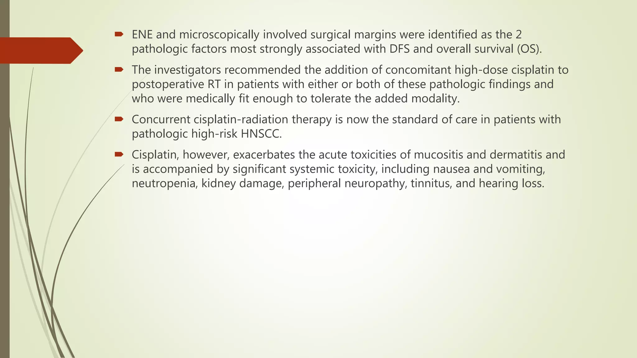  ENE and microscopically involved surgical margins were identified as the 2
pathologic factors most strongly associated with DFS and overall survival (OS).
 The investigators recommended the addition of concomitant high-dose cisplatin to
postoperative RT in patients with either or both of these pathologic findings and
who were medically fit enough to tolerate the added modality.
 Concurrent cisplatin-radiation therapy is now the standard of care in patients with
pathologic high-risk HNSCC.
 Cisplatin, however, exacerbates the acute toxicities of mucositis and dermatitis and
is accompanied by significant systemic toxicity, including nausea and vomiting,
neutropenia, kidney damage, peripheral neuropathy, tinnitus, and hearing loss.
 