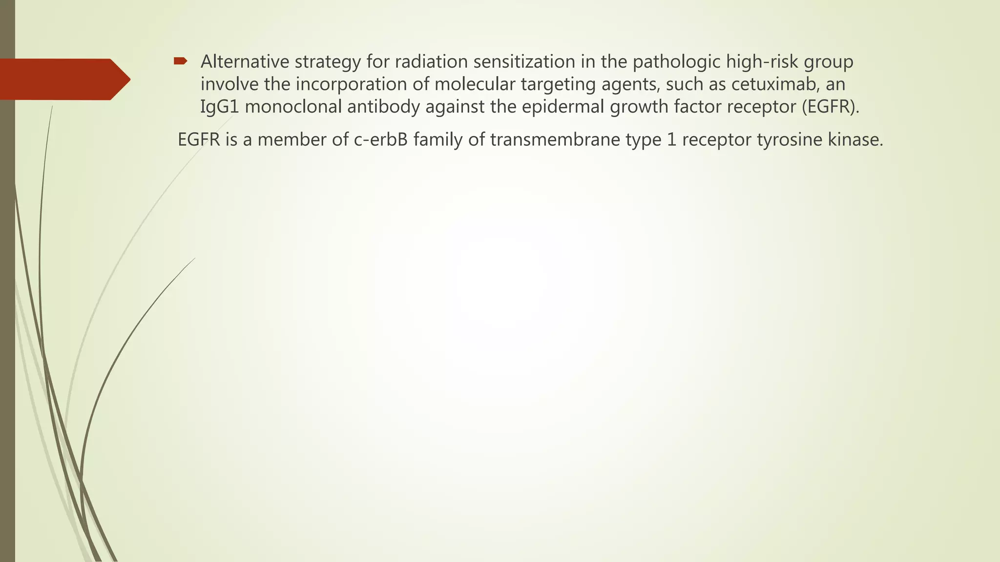  Alternative strategy for radiation sensitization in the pathologic high-risk group
involve the incorporation of molecular targeting agents, such as cetuximab, an
IgG1 monoclonal antibody against the epidermal growth factor receptor (EGFR).
EGFR is a member of c-erbB family of transmembrane type 1 receptor tyrosine kinase.
 