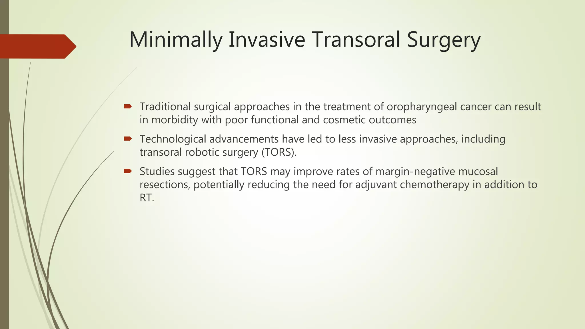Minimally Invasive Transoral Surgery
 Traditional surgical approaches in the treatment of oropharyngeal cancer can result
in morbidity with poor functional and cosmetic outcomes
 Technological advancements have led to less invasive approaches, including
transoral robotic surgery (TORS).
 Studies suggest that TORS may improve rates of margin-negative mucosal
resections, potentially reducing the need for adjuvant chemotherapy in addition to
RT.
 