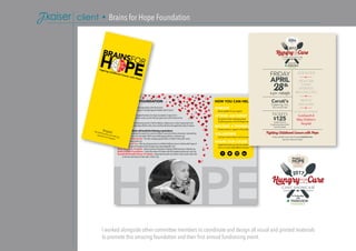I worked alongside other committee members to coordinate and design all visual and printed materials
to promote this amazing foundation and their first annual fundraising event.
client • Brains for Hope Foundation
how You can help
donate
We are grateful for your support.
attend an event
Our goal is to host 3 amazing annual
fundraising events in the Fort Wayne area.
become a sponsor
Donate services or support us financially.
volunteer
Lend your time to help at one of our events.
share our cause
Spread the word to your friends and family.
Find us on social media @BrainsForHope.
about our foundation
Brains for Hope is a non-profit organization with the mission
of raising awareness and money in the fight against Pediatric Brain Cancer.
Maggie and Andrew Saal created the Brains for Hope Foundation to honor their
daughter, Camryn Saal, a brain cancer survivor that was given just a 20% chance to live.
Our vision is to conduct fundraising events in the Fort Wayne, Indiana area in order to generate funds
for local organizations that help children with cancer and their families throughout the state of Indiana.
Our	fundraising	efforts	will	benefit	the	following	organizations:
curesearch - Accelerates the search for cures for children’s cancer by driving innovation, transcending
research barriers and solving the field’s most challenging problems. curesearch.org
camp watcha-wanna-do - Provides camping opportunities to children living with cancer.
campwatchawannado.com
tatum’s bags of fun - Gifts toy and game items to children battling cancer in Indiana with hopes of
lifting their spirits throughout their hospital stay. tatumsbagsoffun.com
riley children’s hospital - Indiana’s premier hospital for treating childhood cancer. rileykids.org
make-a-wish foundation - Grants the wishes of children with life-threatening illnesses. wish.org
ronald mcdonald house of indiana - Keeps families with sick children close to each other and
to the care and resources they need. rmhccin.org
Tickets available to purchase through eventbrite.com.
Search for “Brains for Hope”
facts aboutchildhood cancer
•	 Cancer	is	the	leading	cause	of	death	from	
disease	among	children	and	adolescents	in	
the	United	States.	
•	 Each	school	day,	46	children	are	diagnosed	
with	cancer.	
•	 Brain	cancer	has	replaced	leukemia	as		
the	#1	cancer	killer	of	children	and		
adolescents	ages	1-19.	•	 Radiation	to	a	child’s	brain	can		
significantly	damage	cognitive	function,	
or	if	radiation	is	given	at	a	very	young	age,	
limit	the	ability	to	read,	do	basic	math,	tell	
time	or	even	talk.	
•	 Despite	these	facts,	childhood	cancer		
research	is	vastly	and	consistently		
underfunded.	
•	 Research	and	development	for	new	drugs	
from	pharmaceutical	companies	comprises	
60%	of	funding	for	adult	cancer	drugs	and	
close	to	zero	for	childhood	cancers.	n	dollar	terms,	NCI’s	funding	for	pediatric	
inical	trials	is	$26.4	million	while		
nding	for	AIDS	research	is	$254	million,	
d	breast	cancer	is	$584	million.ncer.gov, candlelighters.org, cdc.gov, icareicure.org
[hope]the feeling that something
desired will happen
our storYCamryn, our oldest daughter of
two, was like any other happy,
fun-loving little 7 year old girl.
So when we started noticing
some physical and emotional
changes in her, our intuition
told us something was not
right. On January 10, 2012,
her primary care physician ordered an MRI and our
fears were confirmed. Camryn had 3 brain tumors and her spinal
column was covered with multiple tiny tumors. Our lives instantly
changed forever.
Camryn was diagnosed with Primitive Neuro Ectodermal Tumor
(PNET).This is a very rare type of brain cancer that affects 400
kids worldwide every year. Her chance of survival was only 20%.
She was put on an experimental trial and for 14 months Camryn
would fight this disease experiencing things that no child should
ever have to and no parent should witness.
Through it all, our family was driven by a few guiding lights.
Number one, Camryn had a 20% chance of survival.We never
focused on the 80%. Secondly, we knew we had the best
physicians and care possible. Finally, we came to realize that the
community in Fort Wayne, Indiana and across the nation had our
back.The outpouring of support was just unbelievable.This was
the positive side of cancer.This is what gave us hope.
One of the greatest things we learned is there are wonderful
organizations out there for people going through what we went
through.Whether they provide the actual care for the patient or
provide a service to help the family get through the process, they
are invaluable. Cancer treatment is far from perfect. It has lasting
effects and changes the kids it treats.The only way to change that
is through research and funding.Our support network throughout our experience inspired us to
take action and make our own difference in our community.
Camryn is happily cancer-free and we
are so thankful to be where we are
in our lives today. Please join us in
fighting for that hope for others.The Saal Family
In Partnership
with
 