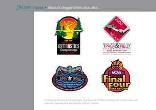 In designing these successful event logos, I had to ensure that the final design met internal criteria and
Executive’s approval while also satisfying the host’s interests.
client • National Collegiate Athletic Association
 