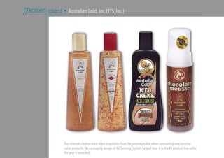 Our internal creative team drew inspiration from the unimaginable when concepting new tanning
salon products. My packaging design of AG Tanning Crystals helped lead it to the #1 product line seller
the year it launched.
client • Australian Gold, Inc. (ETS, Inc.)
 