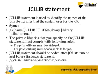 JCLLIB statement
• JCLLIB statement is used to identify the names of the
private libraries that the system uses for the job.
• Syntax
• //[name ]JCLLIB ORDER=(library [,library
]...)[comments ]
• The private libraries that you specify on the JCLLIB
statement must comply with following rules:
– The private library must be cataloged.
– The private library must be accessible to the job.
• JCLLIB statement should be coded after JOB statement
and before first exec statement.
• //JCLLIB DD DSN=MMA2.PROCLIB,DISP=SHR
101
 