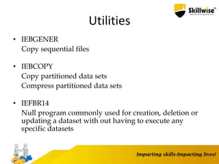 Utilities
• IEBGENER
Copy sequential files
• IEBCOPY
Copy partitioned data sets
Compress partitioned data sets
• IEFBR14
Null program commonly used for creation, deletion or
updating a dataset with out having to execute any
specific datasets
102
 