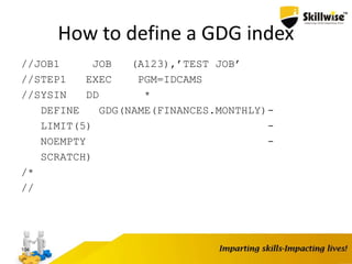 How to define a GDG index
//JOB1 JOB (A123),’TEST JOB’
//STEP1 EXEC PGM=IDCAMS
//SYSIN DD *
DEFINE GDG(NAME(FINANCES.MONTHLY)-
LIMIT(5) -
NOEMPTY -
SCRATCH)
/*
//
104
 