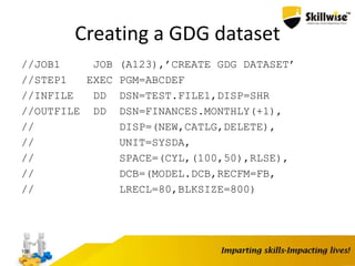 Creating a GDG dataset
//JOB1 JOB (A123),’CREATE GDG DATASET’
//STEP1 EXEC PGM=ABCDEF
//INFILE DD DSN=TEST.FILE1,DISP=SHR
//OUTFILE DD DSN=FINANCES.MONTHLY(+1),
// DISP=(NEW,CATLG,DELETE),
// UNIT=SYSDA,
// SPACE=(CYL,(100,50),RLSE),
// DCB=(MODEL.DCB,RECFM=FB,
// LRECL=80,BLKSIZE=800)
106
 