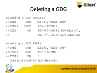 Deleting a GDG
Deleting a GDG dataset
//JOB1 JOB (A123),’TEST JOB’
//STEP1 EXEC PGM=IEFBR14
//DEL1 DD DSN=FINANCES.MONTHLY(0),
// DISP=(OLD,DELETE,DELETE)
Deleting a GDG INDEX
//JOB1 JOB (A123),’TEST JOB’
//STEP1 EXEC PGM=IDCAMS
//SYSIN DD *
DELETE(FINANCES.MONTHLY)GDG
/*
107
 