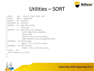 Utilities – SORT
//SORT1 JOB (A123),’TEST SORT JOB’
//STEP1 EXEC PGM=SORT
//SYSOUT DD SYSOUT=*
//SYSPRINT DD SYSOUT=*
//SORTIN DD DSN=TEST.FILE,
// DISP=SHR
//SORTOUT DD DSN=TEST.FILE.SORTED,
// DISP=(NEW,CATLG,DELETE),
// UNIT=SYSDA
// SPACE=(CYL,(100,50),RLSE),
// DCB=(RECFM=F,LECL=80,BLKSIZE=800)
//SORTWK01 DD UNIT=SYSDA,
// SPACE =(CYL,(100,50),RLSE),
//SORTWK02 DD UNIT=SYSDA,
// SPACE =(CYL,(100,50),RLSE),
//SYSIN DD *
SORT FIELDS=(2,5,CH,A)
/*
//
109
 