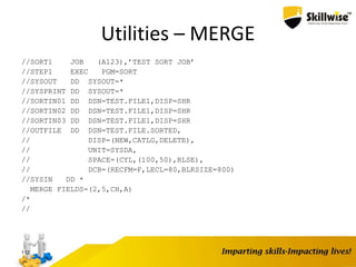 Utilities – MERGE
//SORT1 JOB (A123),’TEST SORT JOB’
//STEP1 EXEC PGM=SORT
//SYSOUT DD SYSOUT=*
//SYSPRINT DD SYSOUT=*
//SORTIN01 DD DSN=TEST.FILE1,DISP=SHR
//SORTIN02 DD DSN=TEST.FILE1,DISP=SHR
//SORTIN03 DD DSN=TEST.FILE1,DISP=SHR
//OUTFILE DD DSN=TEST.FILE.SORTED,
// DISP=(NEW,CATLG,DELETE),
// UNIT=SYSDA,
// SPACE=(CYL,(100,50),RLSE),
// DCB=(RECFM=F,LECL=80,BLKSIZE=800)
//SYSIN DD *
MERGE FIELDS=(2,5,CH,A)
/*
//
112
 