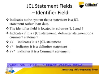 JCL Statement Fields
– Identifier Field
 Indicates to the system that a statement is a JCL
statement rather than data.
 The identifier field is located in columns 1, 2 and 3
 Indicates if it is a JCL statement , delimiter statement or a
comment statement
 // indicates it is a JCL statement
 /* indicates it is a delimiter statement
 //* indicates it is a Comment statement
12
//JOB1 JOB (A189), ‘C RANADE’,CLASS=A,PRTY=6
 