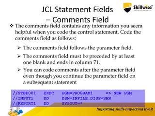 JCL Statement Fields
– Comments Field
 The comments field contains any information you seem
helpful when you code the control statement. Code the
comments field as follows:
 The comments field follows the parameter field.
 The comments field must be preceded by at least
one blank and ends in column 71.
 You can code comments after the parameter field
even though you continue the parameter field on
a subsequent statement
16
//STEP001 EXEC PGM=PROGRAM1 => NEW PGM
//INPUT1 DD DSN=INFILE,DISP=SHR
//REPORT1 DD SYSOUT=*
 