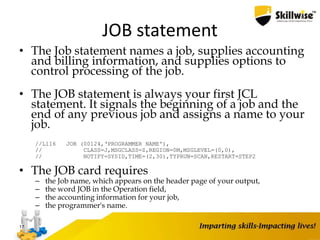 JOB statement
• The Job statement names a job, supplies accounting
and billing information, and supplies options to
control processing of the job.
• The JOB statement is always your first JCL
statement. It signals the beginning of a job and the
end of any previous job and assigns a name to your
job.
//L116 JOB (00124,‘PROGRAMMER NAME'),
// CLASS=J,MSGCLASS=Z,REGION=0M,MSGLEVEL=(0,0),
// NOTIFY=SYSID,TIME=(2,30),TYPRUN=SCAN,RESTART=STEP2
• The JOB card requires
– the Job name, which appears on the header page of your output,
– the word JOB in the Operation field,
– the accounting information for your job,
– the programmer's name.
17
 