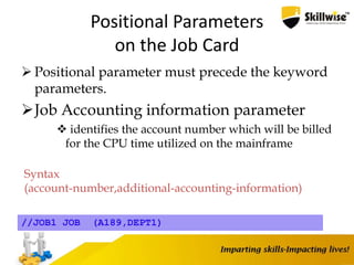 Positional Parameters
on the Job Card
 Positional parameter must precede the keyword
parameters.
Job Accounting information parameter
 identifies the account number which will be billed
for the CPU time utilized on the mainframe
Syntax
(account-number,additional-accounting-information)
//JOB1 JOB (A189,DEPT1)
 