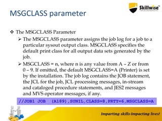  The MSGCLASS Parameter
 The MSGCLASS parameter assigns the job log for a job to a
particular sysout output class. MSGCLASS specifies the
default print class for all output data sets generated by the
job.
 MSGCLASS = n, where n is any value from A – Z or from
0 – 9. If omitted, the default MSGCLASS=A (Printer) is set
by the installation. The job log contains the JOB statement,
the JCL for the job, JCL processing messages, in-stream
and cataloged procedure statements, and JES2 messages
and MVS operator messages, if any.
23
MSGCLASS parameter
//JOB1 JOB (A189),SUNIL,CLASS=8,PRTY=6,MSGCLASS=A
 