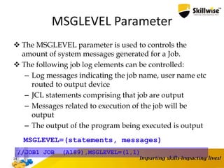 MSGLEVEL Parameter
 The MSGLEVEL parameter is used to controls the
amount of system messages generated for a Job.
 The following job log elements can be controlled:
– Log messages indicating the job name, user name etc
routed to output device
– JCL statements comprising that job are output
– Messages related to execution of the job will be
output
– The output of the program being executed is output
24
MSGLEVEL=(statements, messages)
//JOB1 JOB (A189),MSGLEVEL=(1,1)
 