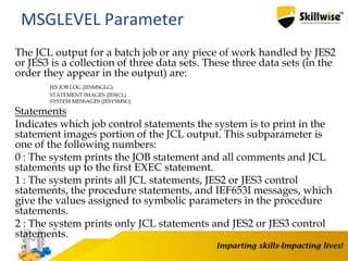 The JCL output for a batch job or any piece of work handled by JES2
or JES3 is a collection of three data sets. These three data sets (in the
order they appear in the output) are:
JES JOB LOG (JESMSGLG)
STATEMENT IMAGES (JESJCL)
SYSTEM MESSAGES (JESYSMSG)
Statements
Indicates which job control statements the system is to print in the
statement images portion of the JCL output. This subparameter is
one of the following numbers:
0 : The system prints the JOB statement and all comments and JCL
statements up to the first EXEC statement.
1 : The system prints all JCL statements, JES2 or JES3 control
statements, the procedure statements, and IEF653I messages, which
give the values assigned to symbolic parameters in the procedure
statements.
2 : The system prints only JCL statements and JES2 or JES3 control
statements.
26
MSGLEVEL Parameter
 