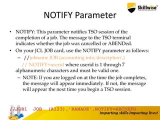 NOTIFY Parameter
• NOTIFY: This parameter notifies TSO session of the
completion of a job. The message to the TSO terminal
indicates whether the job was cancelled or ABENDed.
• On your JCL JOB card, use the NOTIFY parameter as follows:
– //jobname JOB (accounting info,'description',)
// NOTIFY=userid where userid is 1 through 7
alphanumeric characters and must be valid one.
– NOTE: If you are logged on at the time the job completes,
the message will appear immediately. If not, the message
will appear the next time you begin a TSO session.
32
//JOB1 JOB (A123),’RANADE’,NOTIFY=ABCDEFG
 