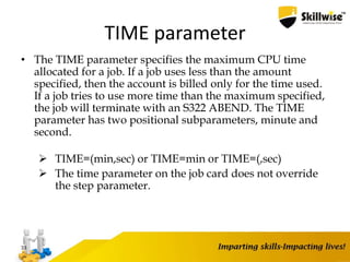 TIME parameter
• The TIME parameter specifies the maximum CPU time
allocated for a job. If a job uses less than the amount
specified, then the account is billed only for the time used.
If a job tries to use more time than the maximum specified,
the job will terminate with an S322 ABEND. The TIME
parameter has two positional subparameters, minute and
second.
 TIME=(min,sec) or TIME=min or TIME=(,sec)
 The time parameter on the job card does not override
the step parameter.
33
 