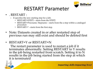 RESTART Parameter
• . RESTART :
– It specifies the new starting step for a Job.
• RESTART=STEP2 – starts from the STEP2
• RESTART=Procname. Stepname – starts from the a step within a cataloged
procedure
• RESTART=* - starts from the first step.
• Note: Datasets created in or after restarted step of
previous run may still exist and should be deleted first
• RESTART=Y or RESTART=N
The restart parameter is used to restart a job if it
terminates abnormally. Setting RESTART to Y results
in the job being restarted from scratch. Setting it to N
results in the job being started from the step at which
it is terminated
36
 