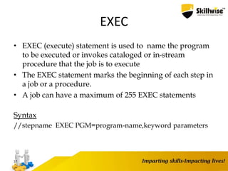EXEC
• EXEC (execute) statement is used to name the program
to be executed or invokes cataloged or in-stream
procedure that the job is to execute
• The EXEC statement marks the beginning of each step in
a job or a procedure.
• A job can have a maximum of 255 EXEC statements
Syntax
//stepname EXEC PGM=program-name,keyword parameters
37
 