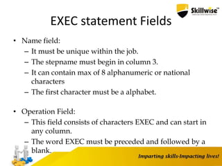 EXEC statement Fields
• Name field:
– It must be unique within the job.
– The stepname must begin in column 3.
– It can contain max of 8 alphanumeric or national
characters
– The first character must be a alphabet.
• Operation Field:
– This field consists of characters EXEC and can start in
any column.
– The word EXEC must be preceded and followed by a
blank.
39
 