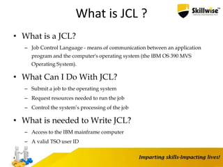 What is JCL ?
• What is a JCL?
– Job Control Language - means of communication between an application
program and the computer's operating system (the IBM OS 390 MVS
Operating System).
• What Can I Do With JCL?
– Submit a job to the operating system
– Request resources needed to run the job
– Control the system’s processing of the job
• What is needed to Write JCL?
– Access to the IBM mainframe computer
– A valid TSO user ID
4
 