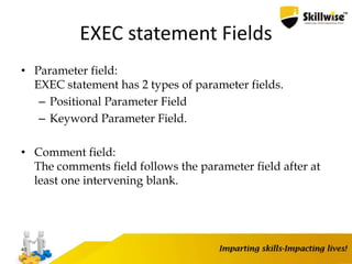 EXEC statement Fields
• Parameter field:
EXEC statement has 2 types of parameter fields.
– Positional Parameter Field
– Keyword Parameter Field.
• Comment field:
The comments field follows the parameter field after at
least one intervening blank.
40
 