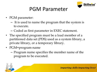 PGM Parameter
• PGM parameter:
– It is used to name the program that the system is
to execute.
– Coded as first parameter in EXEC statement.
• The specified program must be a load member of a
partitioned data set (PDS) used as a system library, a
private library, or a temporary library.
• PGM=program-name
– Program name specifies the member name of the
program to be executed.
42
 