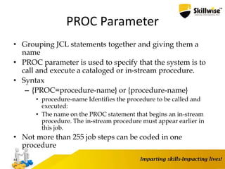 PROC Parameter
• Grouping JCL statements together and giving them a
name
• PROC parameter is used to specify that the system is to
call and execute a cataloged or in-stream procedure.
• Syntax
– {PROC=procedure-name} or {procedure-name}
• procedure-name Identifies the procedure to be called and
executed:
• The name on the PROC statement that begins an in-stream
procedure. The in-stream procedure must appear earlier in
this job.
• Not more than 255 job steps can be coded in one
procedure
44
 
