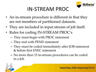 IN-STREAM PROC
• An in-stream procedure is different in that they
are not members of partitioned datasets.
• They are included in input stream of job itself.
• Rules for coding IN-STREAM PROC’s
– They must begin with PROC statement
– They end with PEND statement
– They must be coded immediately after JOB statement
& before first EXEC statement
– No more than 15 in-stream procedures can be coded
in a Job
47
 