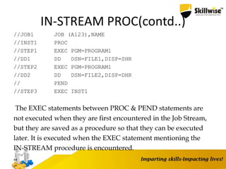 IN-STREAM PROC(contd..)
//JOB1 JOB (A123),NAME
//INST1 PROC
//STEP1 EXEC PGM=PROGRAM1
//DD1 DD DSN=FILE1,DISP=SHR
//STEP2 EXEC PGM=PROGRAM1
//DD2 DD DSN=FILE2,DISP=DHR
// PEND
//STEP3 EXEC INST1
The EXEC statements between PROC & PEND statements are
not executed when they are first encountered in the Job Stream,
but they are saved as a procedure so that they can be executed
later. It is executed when the EXEC statement mentioning the
IN-STREAM procedure is encountered.
48
 